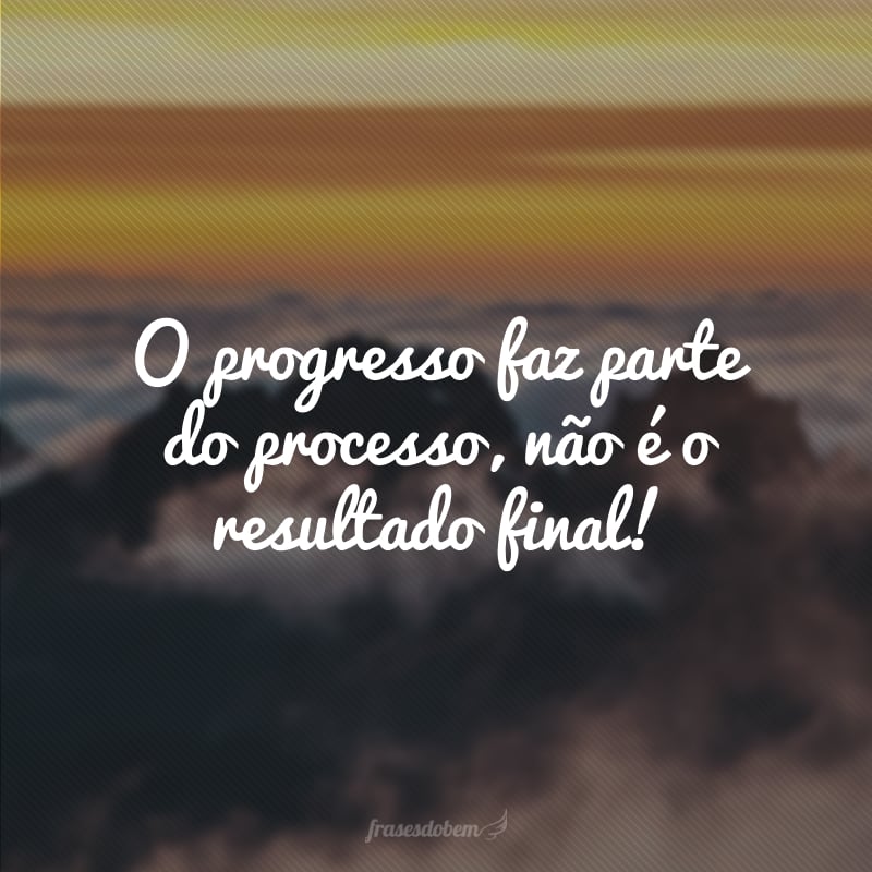 O progresso faz parte do processo, não é o resultado final!