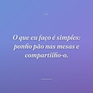 O que eu faço é simples: ponho pão nas mesas e compartilho-o.