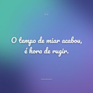 O tempo de miar acabou, é hora de rugir.