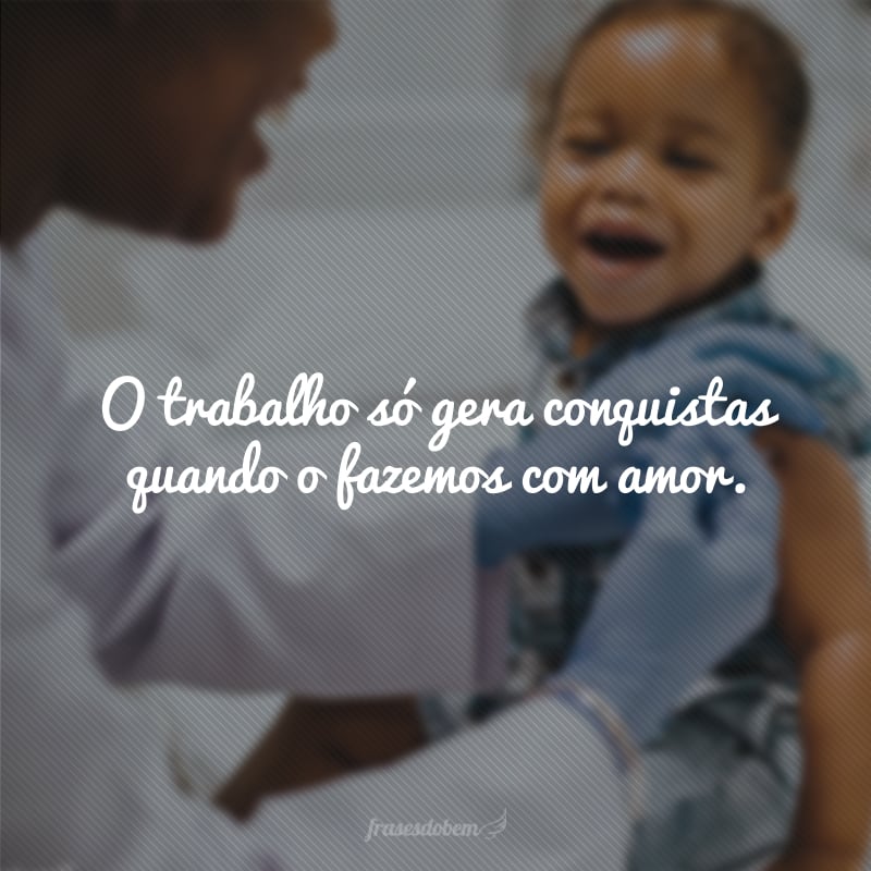 O trabalho só gera conquistas quando o fazemos com amor. 