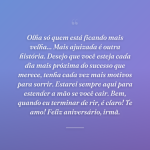 Olha só quem está ficando mais velha... Mais ajuizada é outra história. Desejo que você esteja cada dia mais próxima do sucesso que merece, tenha cada vez mais motivos para sorrir. Estarei sempre aqui para estender a mão se você cair. Bem, quando eu terminar de rir, é claro! Te amo! Feliz aniversário, irmã.