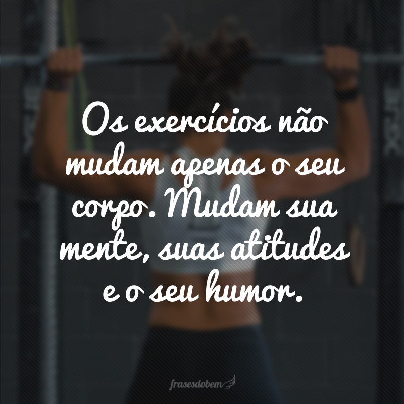 Os exercícios não mudam apenas o seu corpo. Mudam sua mente, suas atitudes e o seu humor.