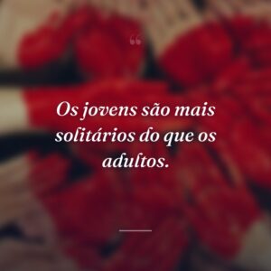 Os jovens são mais solitários do que os adultos.