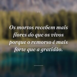 Os mortos recebem mais flores do que os vivos porque o remorso é mais forte que a gratidão.