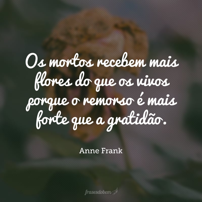 Os mortos recebem mais flores do que os vivos porque o remorso é mais forte que a gratidão.