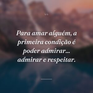 Para amar alguém, a primeira condição é poder admirar... admirar e respeitar.