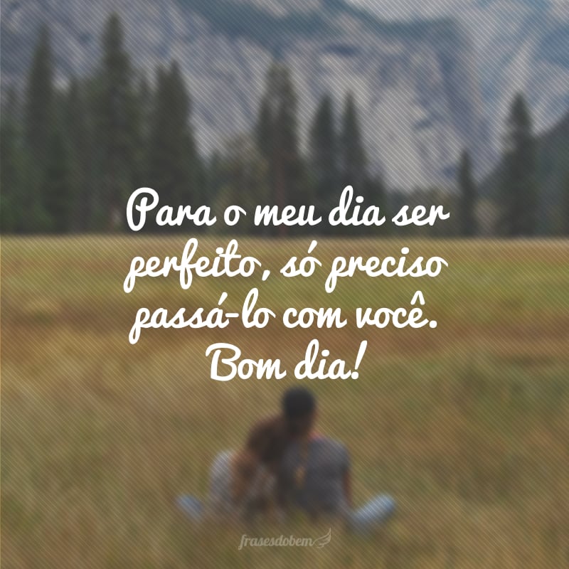 Para o meu dia ser perfeito, só preciso passá-lo com você. Bom dia!