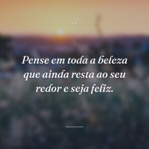 Pense em toda a beleza que ainda resta ao seu redor e seja feliz.