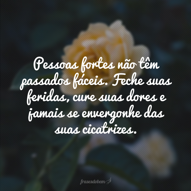 Pessoas fortes não têm passados fáceis. Feche suas feridas, cure suas dores e jamais se envergonhe das suas cicatrizes.