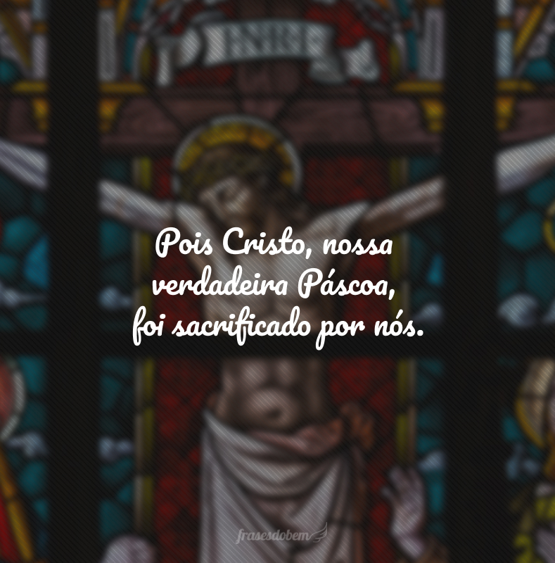 Pois Cristo, nossa verdadeira Páscoa, foi sacrificado por nós.