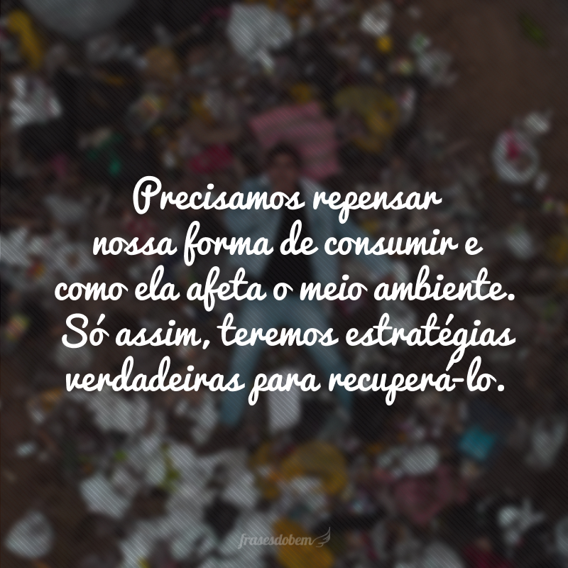 Precisamos repensar nossa forma de consumir e como ela afeta o meio ambiente. Só assim, teremos estratégias verdadeiras para recuperá-lo.