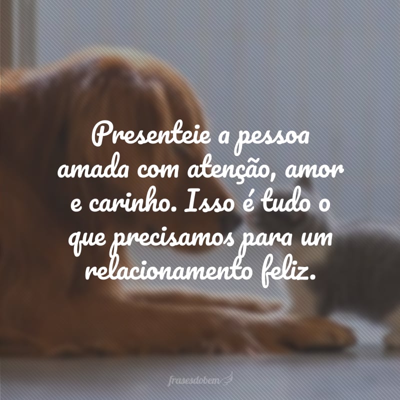 Presenteie a pessoa amada com atenção, amor e carinho. Isso é tudo o que precisamos para um relacionamento feliz.