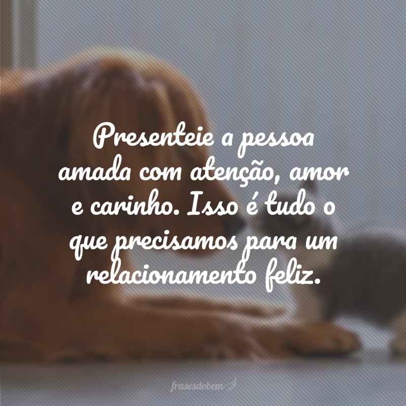 Presenteie a pessoa amada com atenção, amor e carinho. Isso é tudo o que precisamos para um relacionamento feliz.