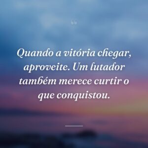 Quando a vitória chegar, aproveite. Um lutador também merece curtir o que conquistou.