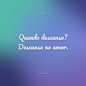 Quando descanso? Descanso no amor.