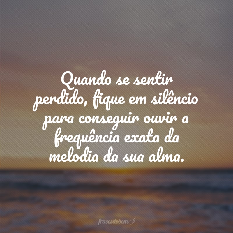 Quando se sentir perdido, fique em silêncio para conseguir ouvir a frequência exata da melodia da sua alma.