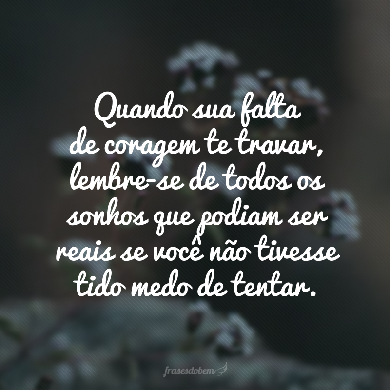 Quando sua falta de coragem te travar, lembre-se de todos os sonhos que podiam ser reais se você não tivesse tido medo de tentar.