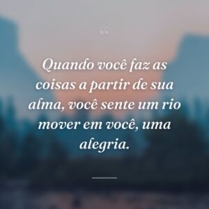 Quando você faz as coisas a partir de sua alma, você sente um rio mover em você, uma alegria.