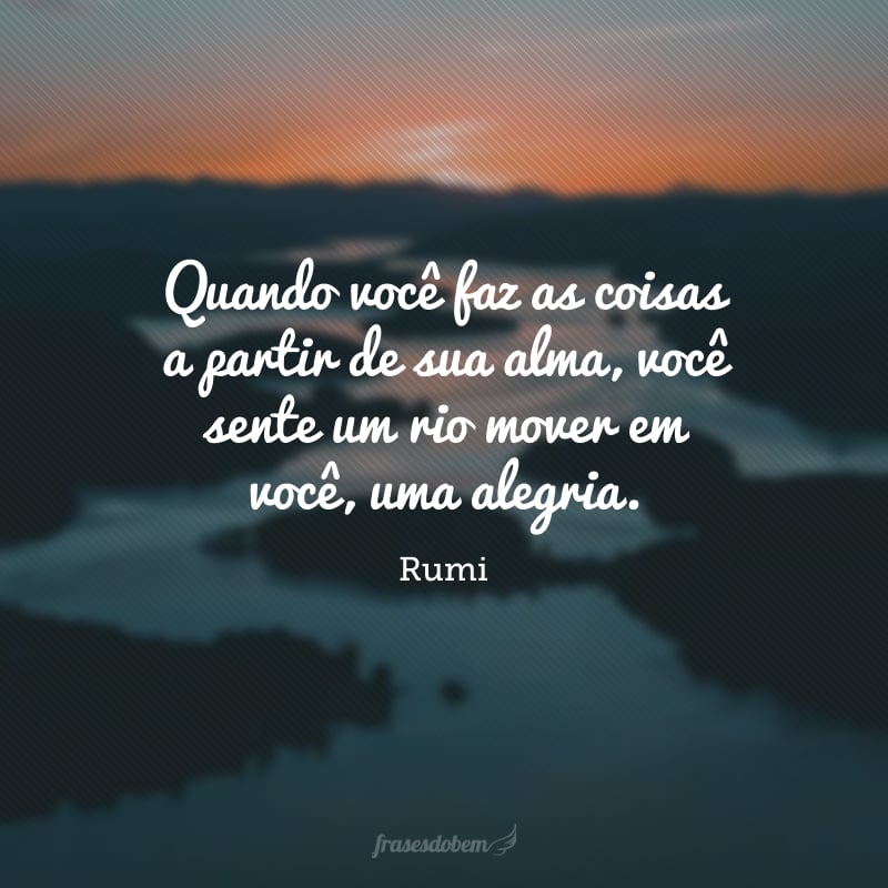 Quando você faz as coisas a partir de sua alma, você sente um rio mover em você, uma alegria.