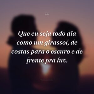 Que eu seja todo dia como um girassol, de costas para o escuro e de frente pra luz.