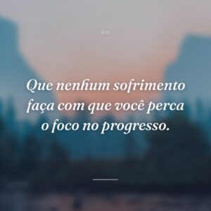 Que nenhum sofrimento faça com que você perca o foco no progresso.