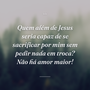 Quem além de Jesus seria capaz de se sacrificar por mim sem pedir nada em troca? Não há amor maior!