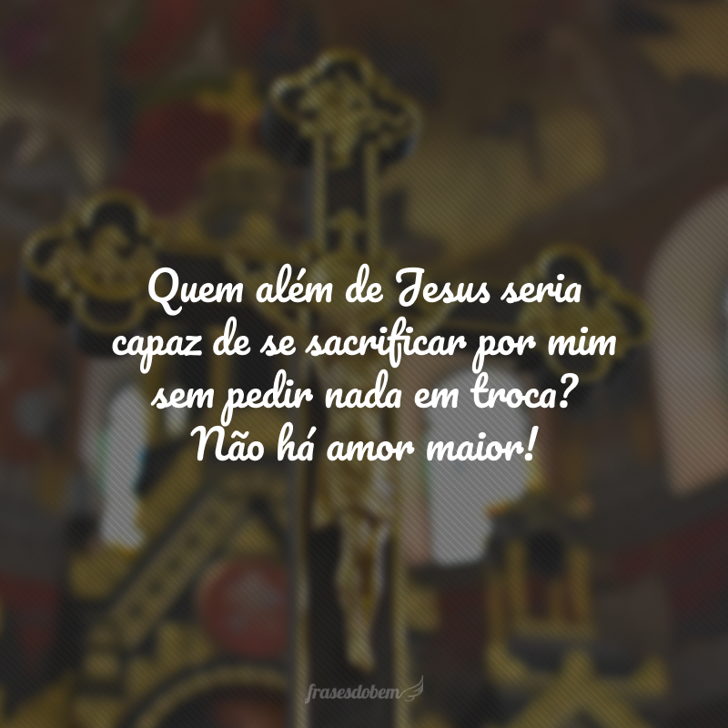 Quem além de Jesus seria capaz de se sacrificar por mim sem pedir nada em troca? Não há amor maior! 