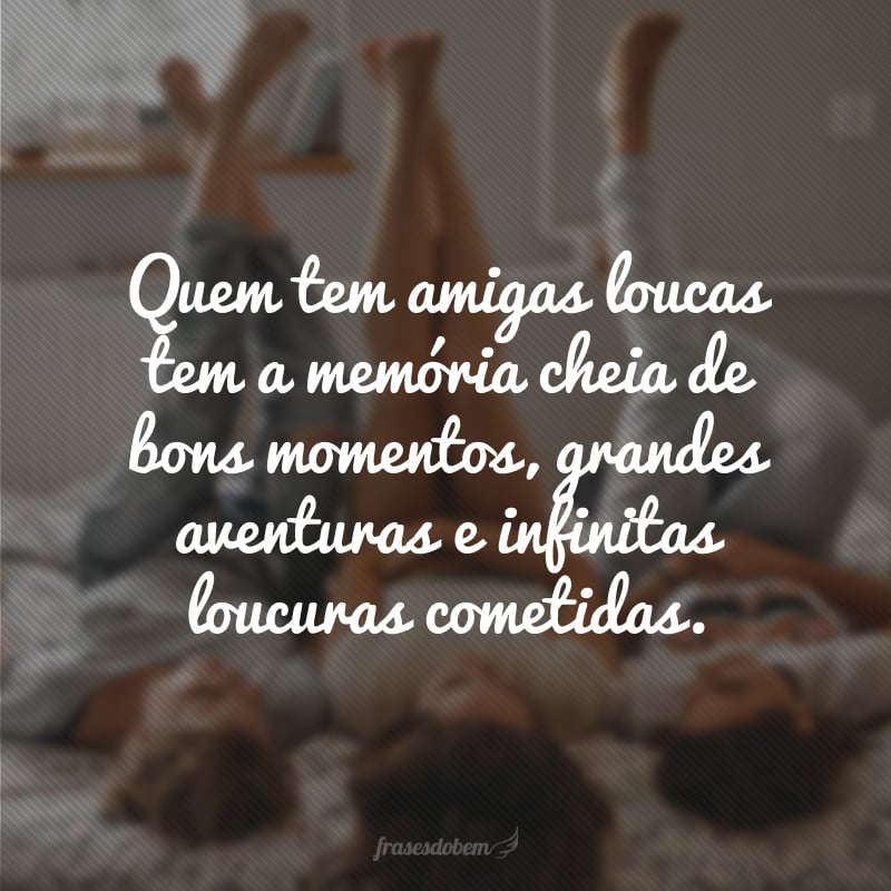 Quem tem amigas loucas tem a memória cheia de bons momentos, grandes aventuras e infinitas loucuras cometidas.