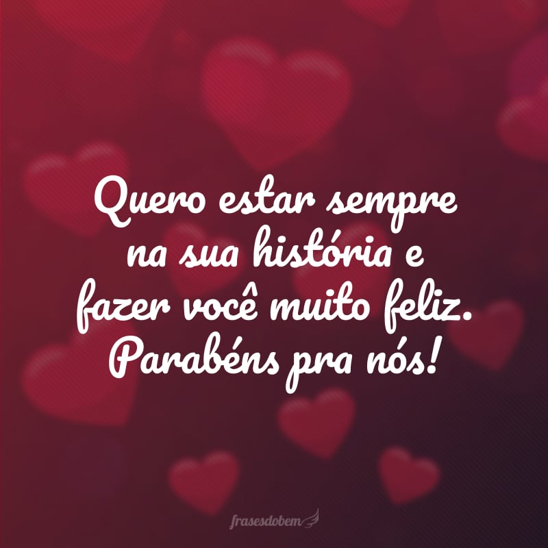 Quero estar sempre na sua história e fazer você muito feliz. Parabéns pra nós!