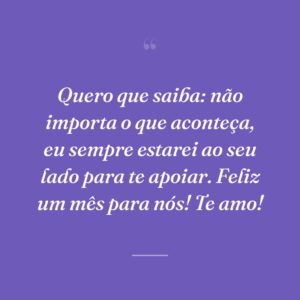 Quero que saiba: não importa o que aconteça, eu sempre estarei ao seu lado para te apoiar. Feliz um mês para nós! Te amo!