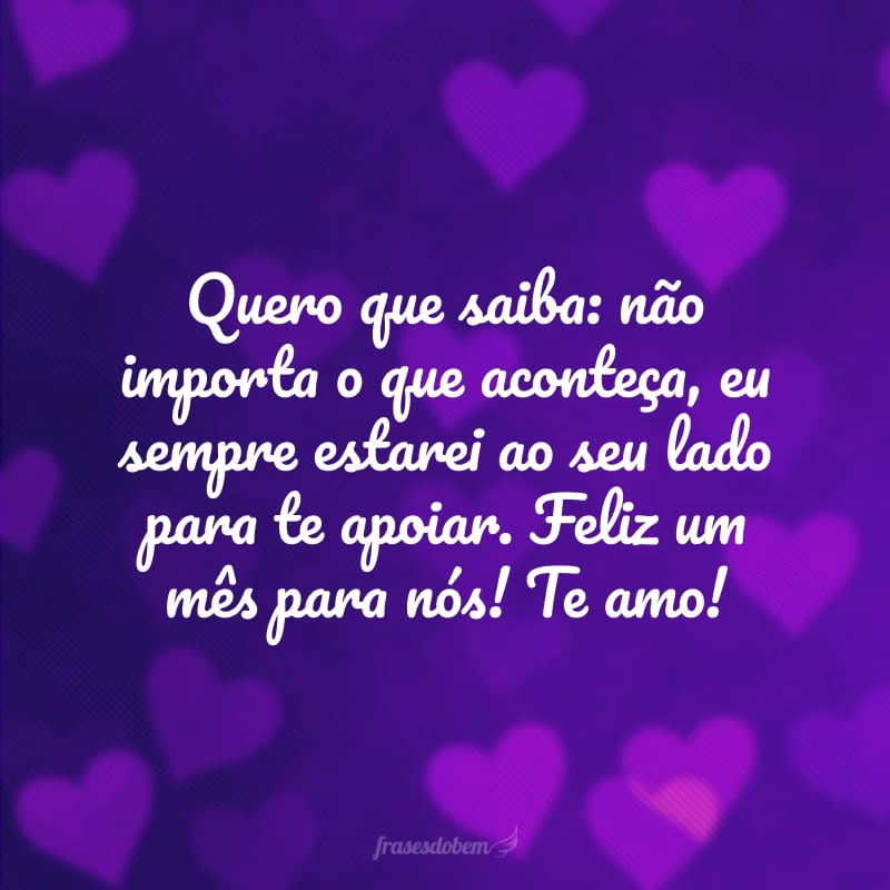 Quero que saiba: não importa o que aconteça, eu sempre estarei ao seu lado para te apoiar. Feliz um mês para nós! Te amo!