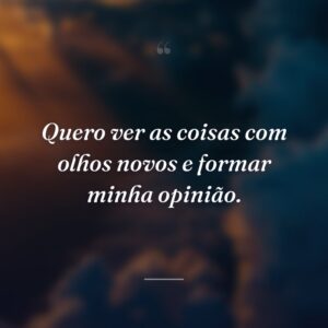 Quero ver as coisas com olhos novos e formar minha opinião.