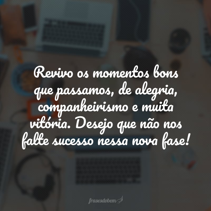 Revivo os momentos bons que passamos, de alegria, companheirismo e muita vitória. Desejo que não nos falte sucesso nessa nova fase!