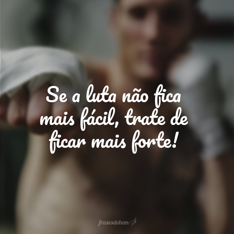 Se a luta não fica mais fácil, trate de ficar mais forte!
