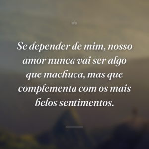 Se depender de mim, nosso amor nunca vai ser algo que machuca, mas que complementa com os mais belos sentimentos.