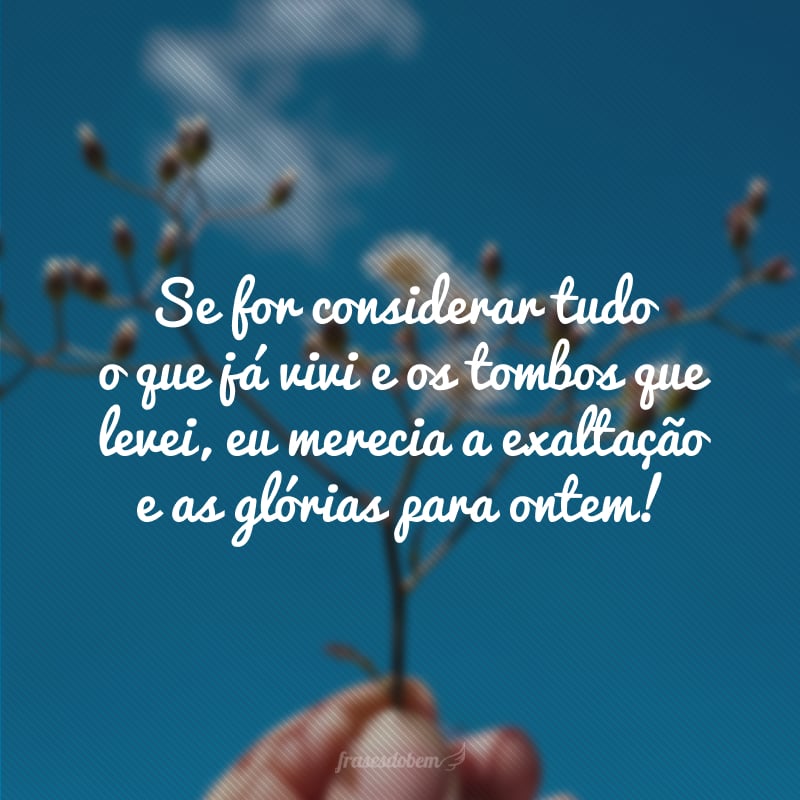 Se for considerar tudo o que já vivi e os tombos que levei, eu merecia a exaltação e as glórias para ontem.