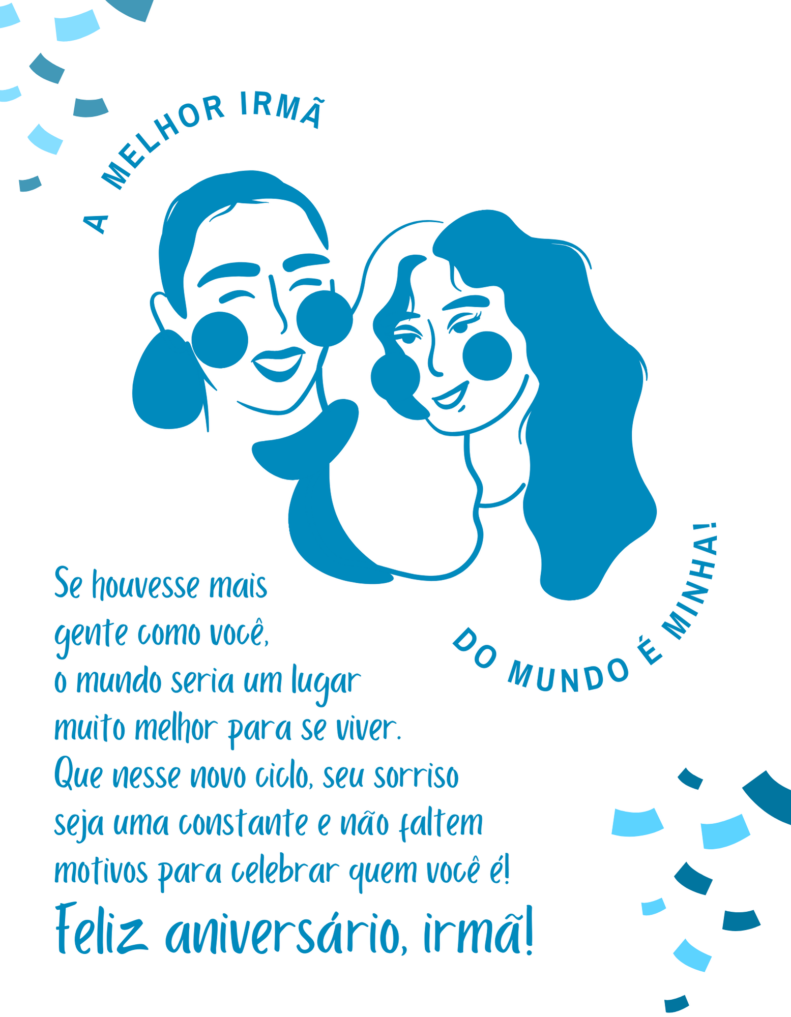 Tudo o que eu sei sobre amor, dedicação e carinho, eu aprendi com você, irmã! Se houvesse mais gente como você por aqui, o mundo seria um lugar muito melhor para se viver. Que nesse novo ciclo, seu sorriso seja uma constante e não faltem motivos para celebrar quem você é! Feliz aniversário, irmã!