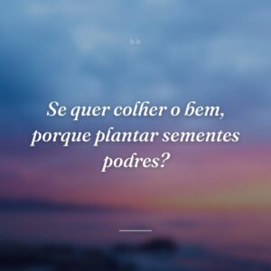 Se quer colher o bem, porque plantar sementes podres?