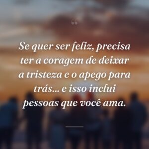 Se quer ser feliz, precisa ter a coragem de deixar a tristeza e o apego para trás... e isso inclui pessoas que você ama.