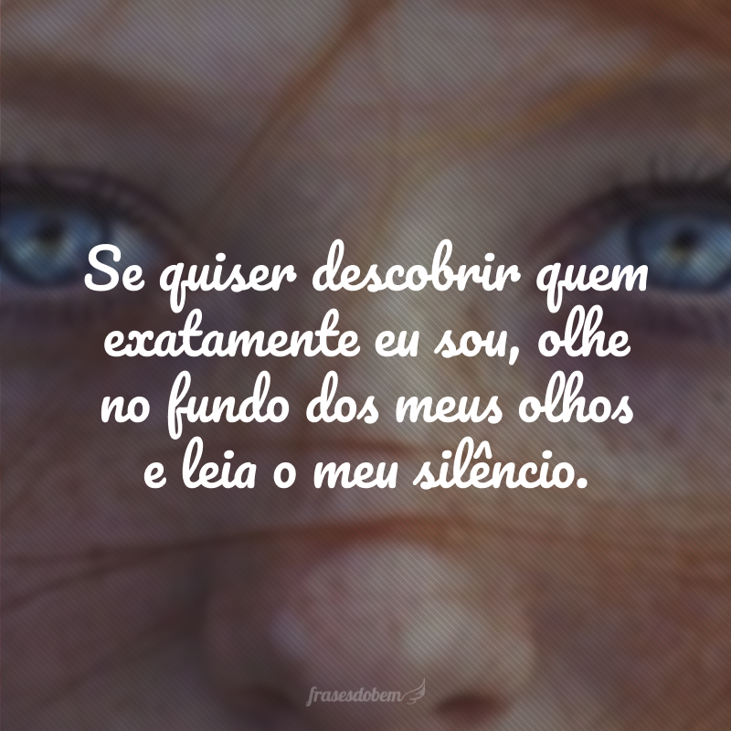 Se quiser descobrir quem exatamente eu sou, olhe no fundo dos meus olhos e leia o meu silêncio.