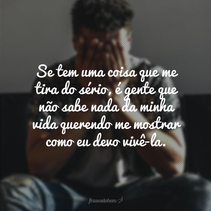 Se tem uma coisa que me tira do sério, é gente que não sabe nada da minha vida querendo me mostrar como eu devo vivê-la.