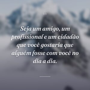 Seja um amigo, um profissional e um cidadão que você gostaria que alguém fosse com você no dia a dia.