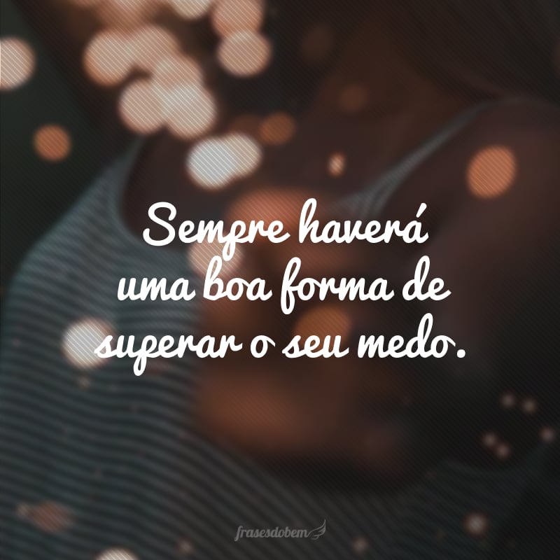 Sempre haverá uma boa forma de superar o seu medo.