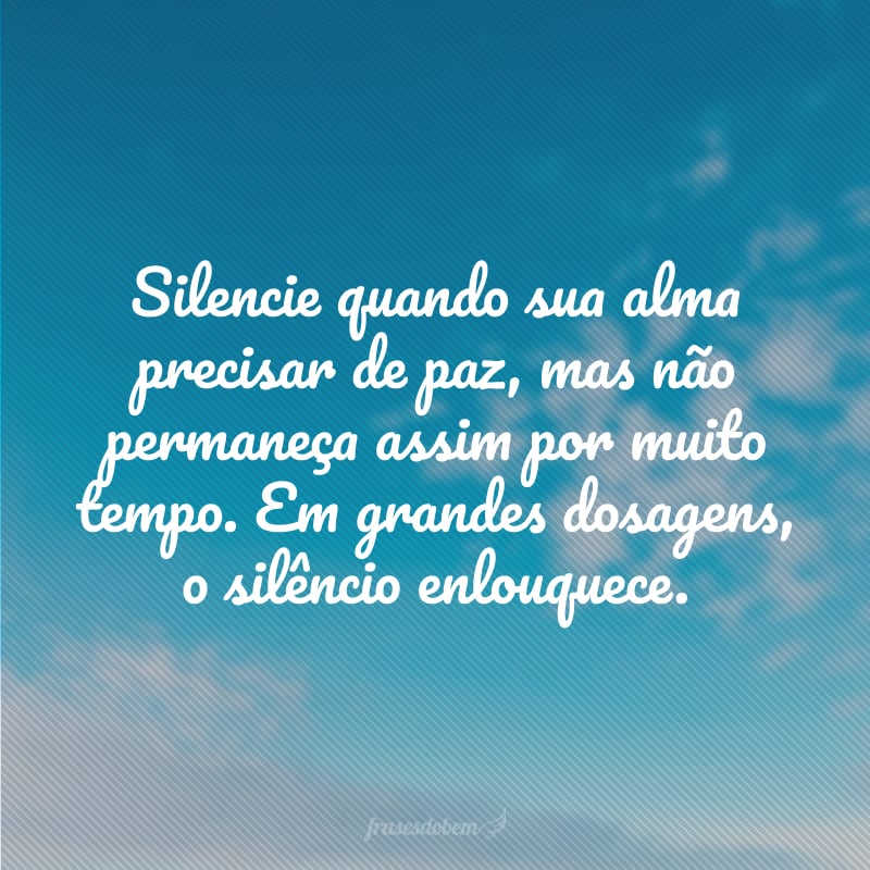 Silencie quando sua alma precisar de paz, mas não permaneça assim por muito tempo. Em grandes dosagens, o silêncio enlouquece.