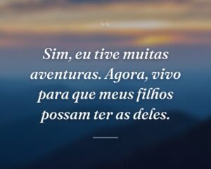 Sim, eu tive muitas aventuras. Agora, vivo para que meus filhos possam ter as deles.