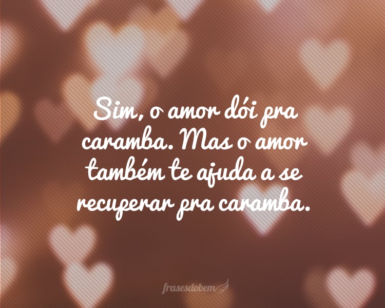 Sim, o amor dói pra caramba. Mas o amor também te ajuda a se recuperar pra caramba.