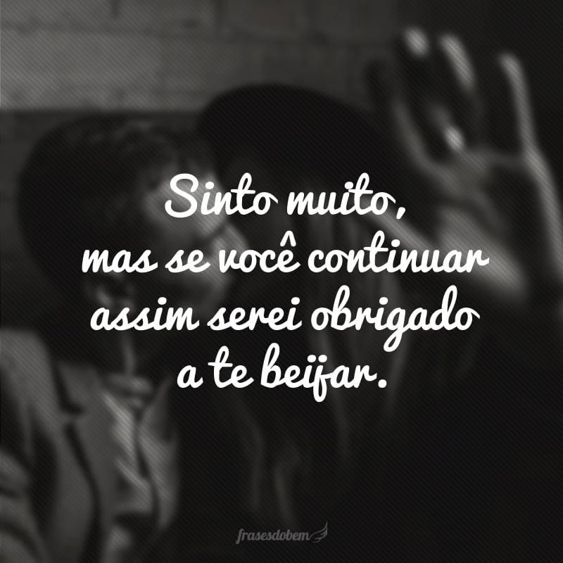 Sinto muito, mas se você continuar assim serei obrigado a te beijar. 