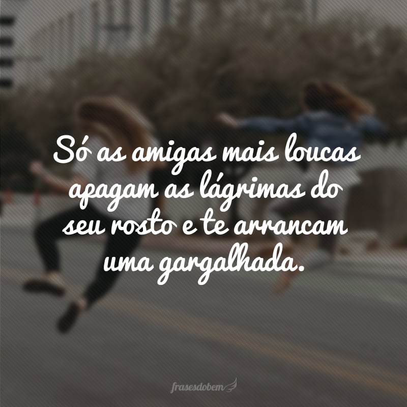 Só as amigas mais loucas apagam as lágrimas do seu rosto e te arrancam uma gargalhada.