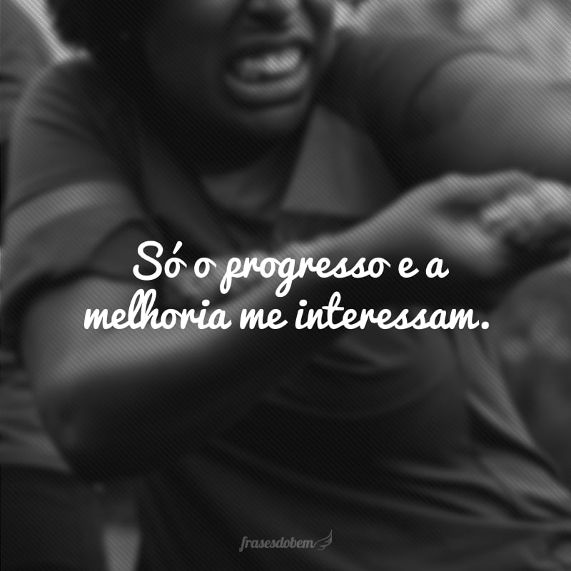 Só o progresso e a melhoria me interessam.