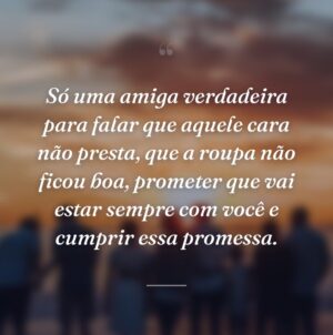 Só uma amiga verdadeira para falar que aquele cara não presta, que a roupa não ficou boa, prometer que vai estar sempre com você e cumprir essa promessa.